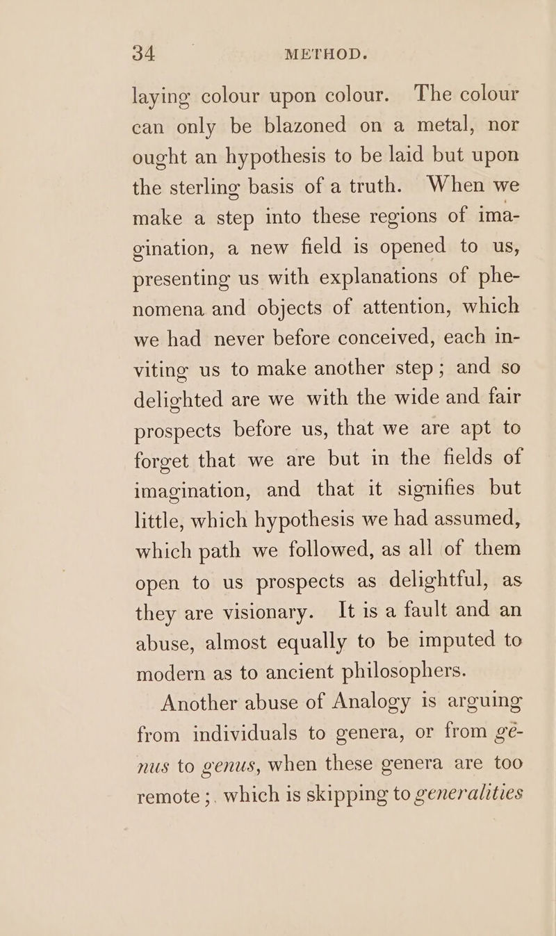 a. . METHOD. laying colour upon colour. The colour can only be blazoned on a metal, nor ought an hypothesis to be laid but upon the sterling basis of a truth. When we make a step into these regions of ima- gination, a new field is opened to us, presenting us with explanations of phe- nomena and objects of attention, which we had never before conceived, each in- viting us to make another step; and so delighted are we with the wide and fair prospects before us, that we are apt to forget that we are but in the fields of imagination, and that it signifies but little, which hypothesis we had assumed, which path we followed, as all of them open to us prospects as delightful, as they are visionary. Itisa fault and an abuse, almost equally to be imputed to modern as to ancient philosophers. Another abuse of Analogy is arguing from individuals to genera, or from ge- nus to genus, when these genera are too remote ;, which is skipping to generalities