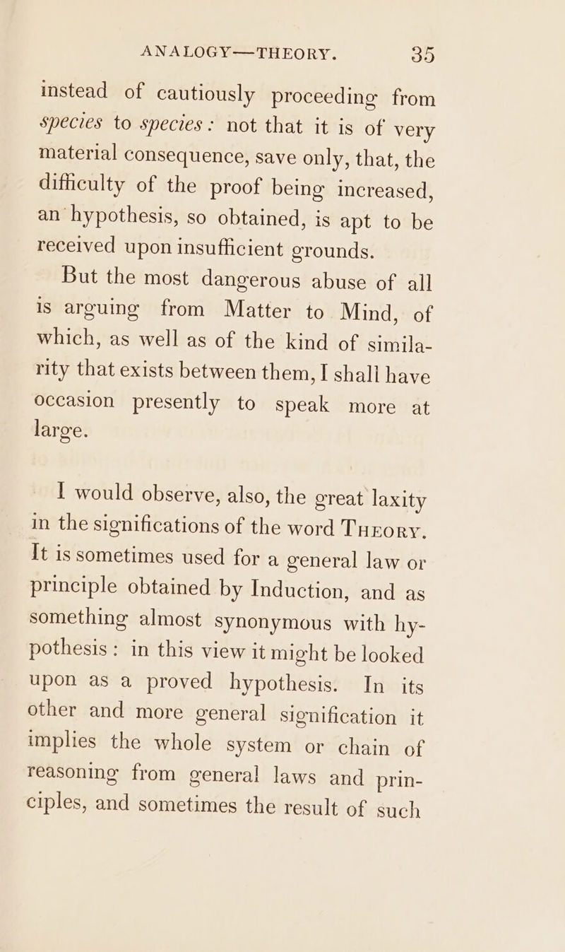 ANALOGY—THEORY. 315) instead of cautiously proceeding from species to species: not that it is of very material consequence, save only, that, the difficulty of the proof being increased, an hypothesis, so obtained, is apt to be received upon insufficient grounds. But the most dangerous abuse of all is arguing from Matter to Mind, of which, as well as of the kind of simila- rity that exists between them, I shall have occasion presently to speak more at large. I would observe, also, the great laxity in the significations of the word Turory, It is sometimes used for a general law or principle obtained by Induction, and as something almost synonymous with hy- pothesis: in this view it might be looked upon as a proved hypothesis. In its other and more general signification it implies the whole system or chain of reasoning from general laws and prin- ciples, and sometimes the result of such