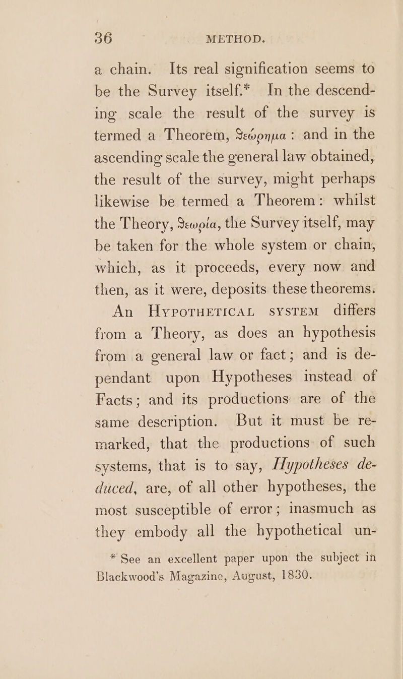 a chain. Its real signification seems to be the Survey itself.* In the descend- ing scale the result of the survey is termed a Theorem, Y%@onua: and in the ascending scale the general law obtained, the result of the survey, might perhaps likewise be termed a Theorem: whilst the Theory, Swoia, the Survey itself, may be taken for the whole system or chain, which, as it proceeds, every now and then, as it were, deposits these theorems, An HyporuericaL sysTEM differs from a Theory, as does an hypothesis from a general law or fact; and is de- pendant upon Hypotheses instead of Facts; and its productions are of the same description. But it must be re- marked, that the productions of such systems, that is to say, Hypotheses de- duced, are, of all other hypotheses, the most susceptible of error; inasmuch as they embody all the hypothetical un- * See an excellent paper upon the subject in Blackwood’s Magazine, August, 1830.