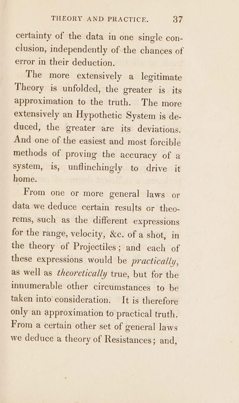 certainty of the data in one single con- clusion, independently of the chances of error in their deduction. The more extensively a legitimate Theory is unfolded, the greater is its approximation to the truth. The more extensively an Hypothetic System is de- duced, the greater are its deviations. And one of the easiest and most forcible methods of proving the accuracy of a system, is, unflinchingly to drive it home. From one or more general laws or data we deduce certain results or theo- rems, such as the different expressions for the range, velocity, &amp;c. of a shot, in the theory of Projectiles; and each of these expressions would be practically, as well as theoretically true, but for the innumerable other circumstances to be taken into consideration. It is therefore only an approximation to practical truth. From a certain other set of general laws we deduce a theory of Resistances; and,