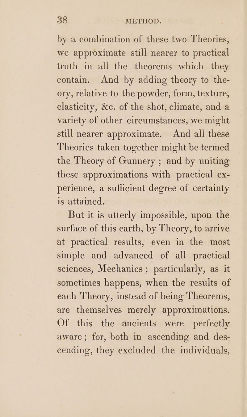 by a combination of these two Theories, we approximate still nearer to practical truth in all the theorems which they contain. And by adding theory to the- ory, relative to the powder, form, texture, elasticity, &amp;c. of the shot, climate, and a variety of other circumstances, we might still nearer approximate. And all these Theories taken together might be termed the Theory of Gunnery ; and by uniting these approximations with practical ex- perience, a sufficient degree of certainty is attained. But it is utterly impossible, upon the surface of this earth, by Theory, to arrive at practical results, even in the most simple and advanced of all practical sciences, Mechanics ; particularly, as it sometimes happens, when the results of each Theory, instead of being Theorems, are themselves merely approximations. Of this the ancients were perfectly aware; for, both in ascending and des- cending, they excluded the individuals,