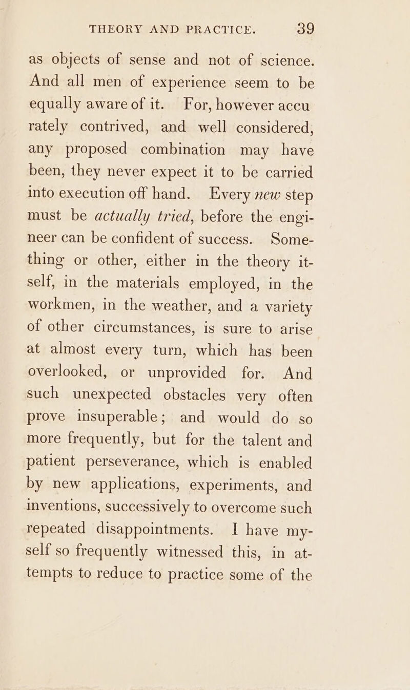 as objects of sense and not of science. And all men of experience seem to be equally aware of it. For, however accu rately contrived, and well considered, any proposed combination may have been, they never expect it to be carried into execution off hand. Every new step must be actually tried, before the engi- neer can be confident of success. Some- thing or other, either in the theory it- self, in the materials employed, in the workmen, in the weather, and a variety of other circumstances, is sure to arise at almost every turn, which has been overlooked, or unprovided for. And such unexpected obstacles very often prove insuperable; and would do so more frequently, but for the talent and patient perseverance, which is enabled by new applications, experiments, and inventions, successively to overcome such repeated disappointments. I have my- self so frequently witnessed this, in at- tempts to reduce to practice some of the