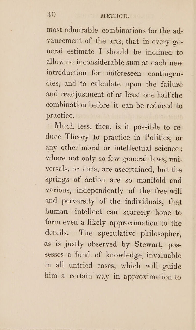most admirable combinations for the ad- vancement of the arts, that in every ge- neral estimate I should be inclined to allow no inconsiderable sum at each new introduction for unforeseen contingen- cies, and to calculate upon the failure and readjustment of at least one half the combination before it can be reduced to practice. Much less, then, is it possible to re- duce Theory to practice in Politics, or any other moral or intellectual science ; where not only so few general laws, uni- versals, or data, are ascertained, but the springs of action are so manifold and various, independently of the free-will and perversity of the individuals, that human intellect can scarcely hope to form even a likely approximation to the details. The speculative philosopher, as is justly observed by Stewart, pos- sesses a fund of knowledge, invaluable in all untried cases, which will guide him a certain way in approximation to