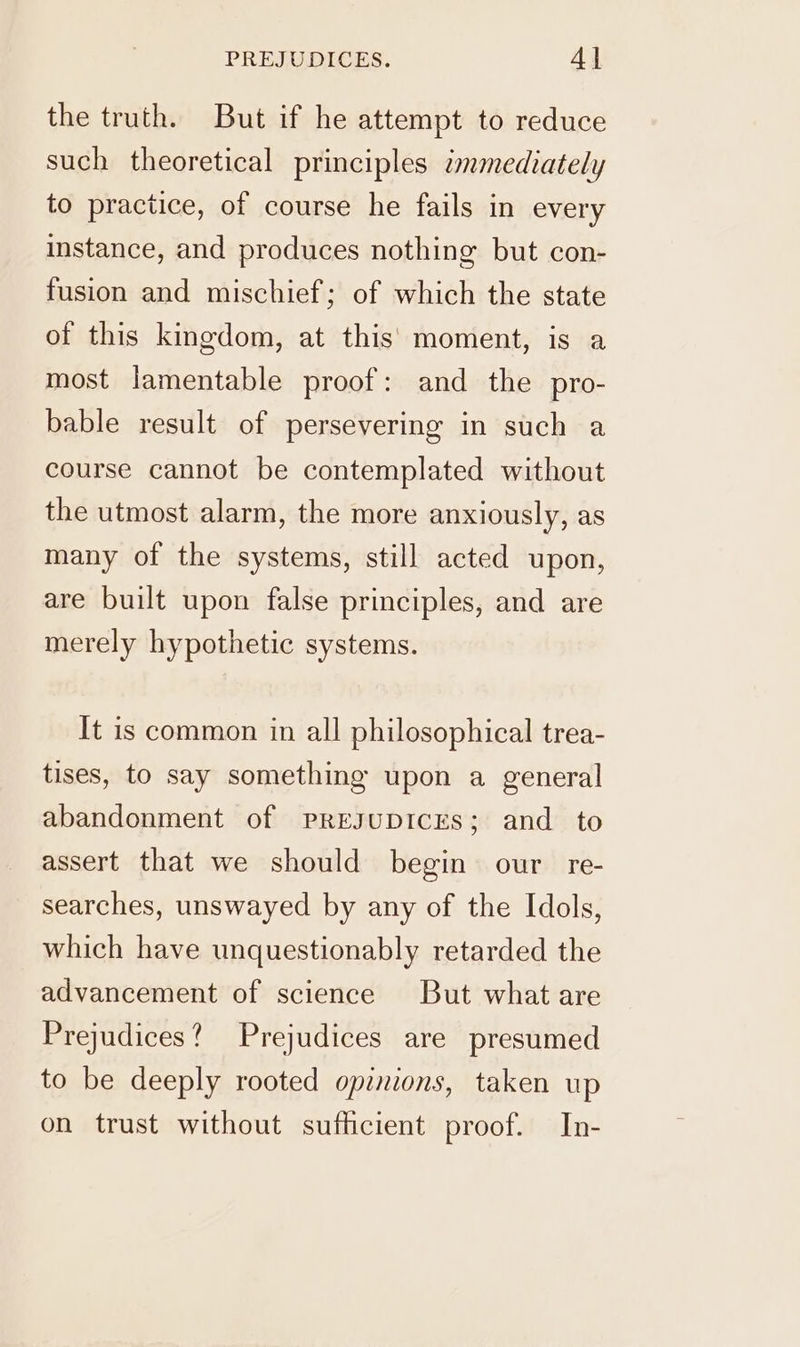 the truth. But if he attempt to reduce such theoretical principles immediately to practice, of course he fails in every instance, and produces nothing but con- fusion and mischief; of which the state of this kingdom, at this’ moment, is a most lamentable proof: and the pro- bable result of persevering in such a course cannot be contemplated without the utmost alarm, the more anxiously, as many of the systems, still acted upon, are built upon false principles, and are merely hypothetic systems. It is common in all philosophical trea- tises, to say something upon a general abandonment of pPREsJUDICES; and to assert that we should begin our re- searches, unswayed by any of the Idols, which have unquestionably retarded the advancement of science But what are Prejudices? Prejudices are presumed to be deeply rooted opinions, taken up on trust without sufficient proof. In-