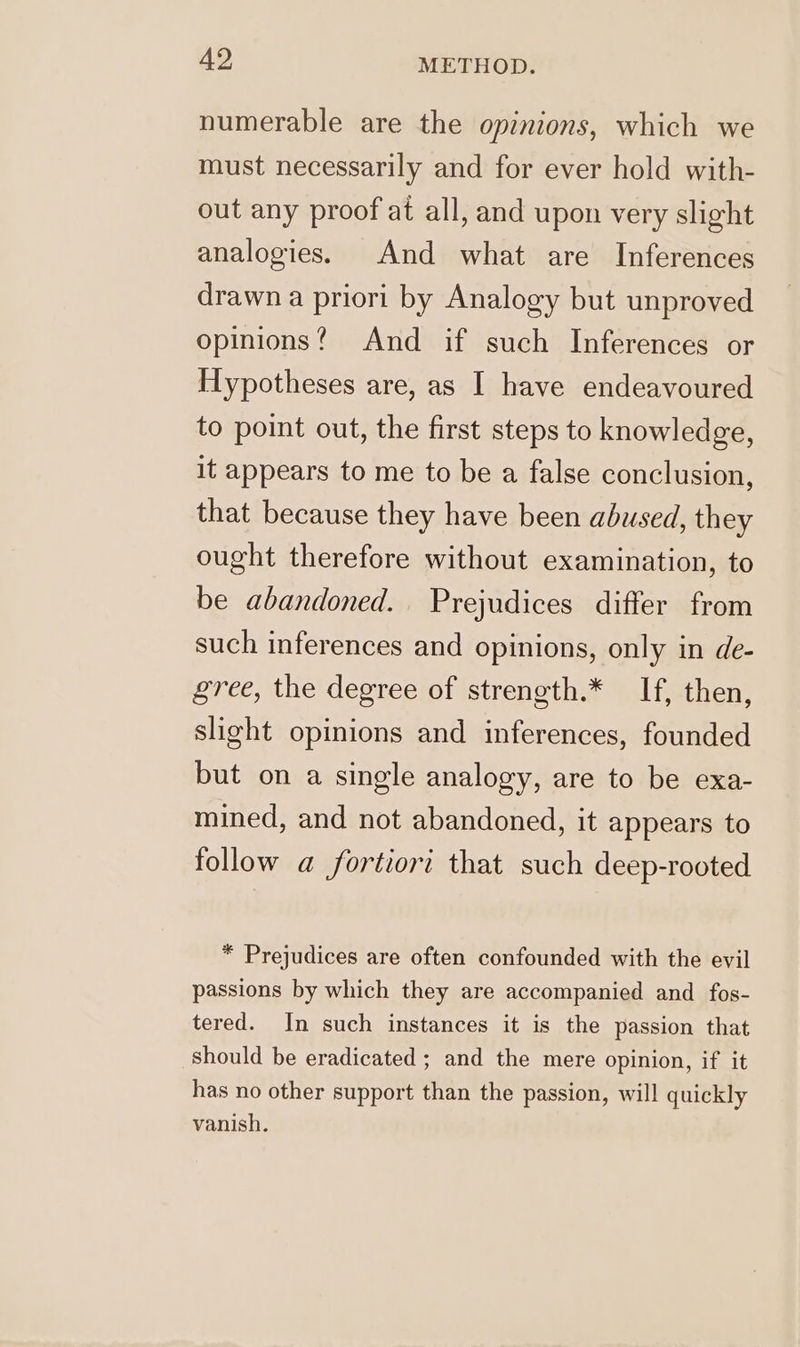 numerable are the opinions, which we must necessarily and for ever hold with- out any proof at all, and upon very slight analogies. And what are Inferences drawn a priori by Analogy but unproved opinions? And if such Inferences or Hypotheses are, as I have endeavoured to point out, the first steps to knowledge, it appears to me to be a false conclusion, that because they have been abused, they ought therefore without examination, to be abandoned. Prejudices differ from such inferences and opinions, only in de- gree, the degree of strength.* If, then, slight opinions and inferences, founded but on a single analogy, are to be exa- mined, and not abandoned, it appears to follow a fortiori that such deep-rooted * Prejudices are often confounded with the evil passions by which they are accompanied and fos- tered. In such instances it is the passion that should be eradicated ; and the mere opinion, if it has no other support than the passion, will quickly vanish.