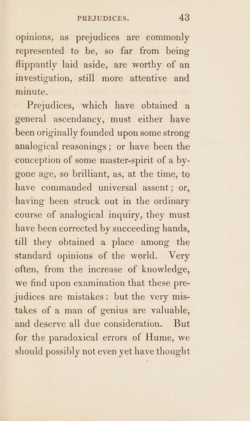 opinions, as prejudices are commonly represented to be, so far from being flippantly laid aside, are worthy of an investigation, still more attentive and minute. Prejudices, which have obtained a general ascendancy, must either have been originally founded upon some strong analogical reasonings; or have been the conception of some master-spirit of a by- gone age, so brilliant, as, at the time, to have commanded universal assent; or, having been struck out in the ordinary course of analogical inquiry, they must have been corrected by succeeding hands, till they obtained a place among the standard opinions of the world. Very often, from the increase of knowledge, we find upon examination that these pre- judices are mistakes: but the very mis- takes of a man of genius are valuable, and deserve all due consideration. But for the paradoxical errors of Hume, we should possibly not even yet have thought