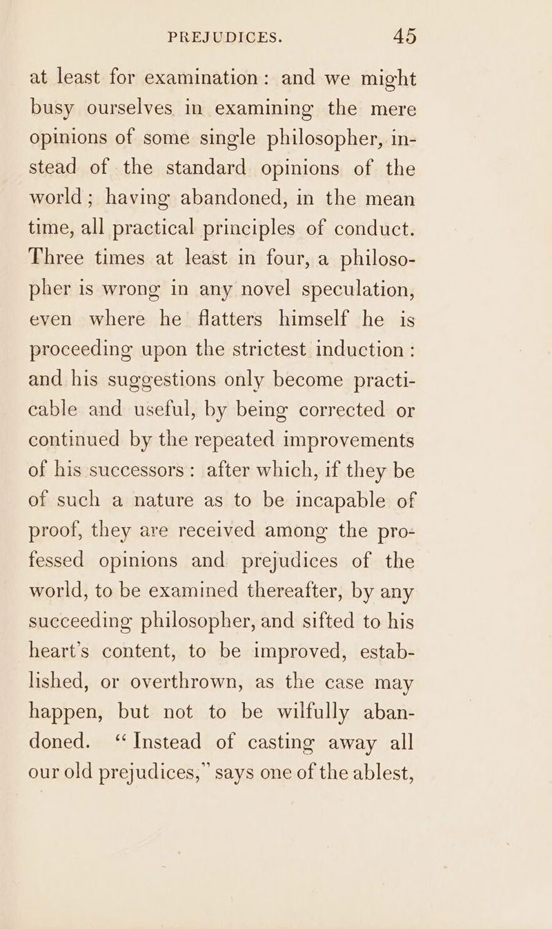 at least for examination: and we might busy ourselves in examining the mere opinions of some single philosopher, in- stead of the standard opinions of the world; having abandoned, in the mean time, all practical principles of conduct. Three times at least in four, a philoso- pher is wrong in any novel speculation, even where he flatters himself he is proceeding upon the strictest induction : and his suggestions only become practi- cable and useful, by being corrected or continued by the repeated improvements of his successors: after which, if they be of such a nature as to be incapable of proof, they are received among the pro- fessed opinions and prejudices of the world, to be examined thereafter, by any succeeding philosopher, and sifted to his heart’s content, to be improved, estab- lished, or overthrown, as the case may happen, but not to be wilfully aban- doned. ‘Instead of casting away all our old prejudices,” says one of the ablest,