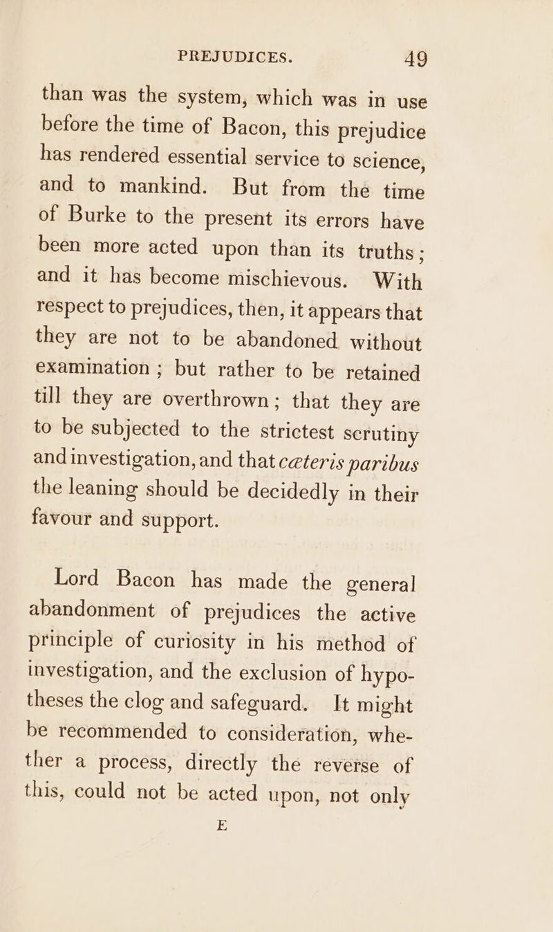 than was the system, which was in use before the time of Bacon, this prejudice has rendered essential service to science, and to mankind. But from the time of Burke to the present its errors have been more acted upon than its truths ; and it has become mischievous. With respect to prejudices, then, it appears that they are not to be abandoned without examination ; but rather to be retained till they are overthrown; that they are to be subjected to the strictest scrutiny and investigation, and that ceteris paribus the leaning should be decidedly in their favour and support. Lord Bacon has made the general abandonment of prejudices the active principle of curiosity in his method of investigation, and the exclusion of hypo- theses the clog and safeguard. It might be recommended to consideration, whe- ther a process, directly the reverse of this, could not be acted upon, not only E