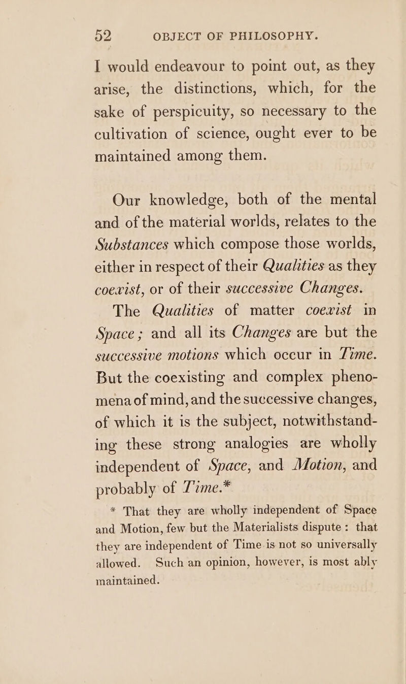 I would endeavour to point out, as they arise, the distinctions, which, for the sake of perspicuity, so necessary to the cultivation of science, ought ever to be maintained among them. Our knowledge, both of the mental and of the material worlds, relates to the Substances which compose those worlds, either in respect of their Qualities as they coexist, or of their successive Changes. The Qualities of matter coexist in Space ; and all its Changes are but the successive motions which occur in Zzme. But the coexisting and complex pheno- mena of mind, and the successive changes, of which it is the subject, notwithstand- ing these strong analogies are wholly independent of Space, and Motion, and probably of 7’ime.* * That they are wholly independent of Space and Motion, few but the Materialists dispute : that they are independent of Time is not so universally allowed. Such an opinion, however, is most ably maintained.