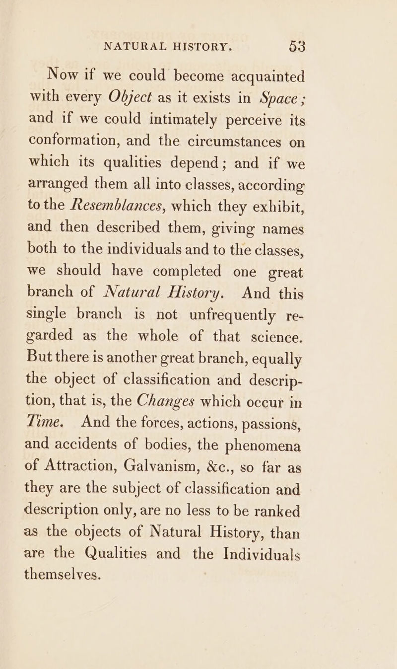 Now if we could become acquainted with every Odject as it exists in Space ; and if we could intimately perceive its conformation, and the circumstances on which its qualities depend; and if we arranged them all into classes, according to the Resemblances, which they exhibit, and then described them, giving names both to the individuals and to the classes, we should have completed one great branch of Natural History. And this single branch is not unfrequently re- garded as the whole of that science. But there is another great branch, equally the object of classification and descrip- tion, that is, the Changes which occur in Time. And the forces, actions, passions, and accidents of bodies, the phenomena of Attraction, Galvanism, &amp;c., so far as they are the subject of classification and description only, are no less to be ranked as the objects of Natural History, than are the Qualities and the Individuals themselves.