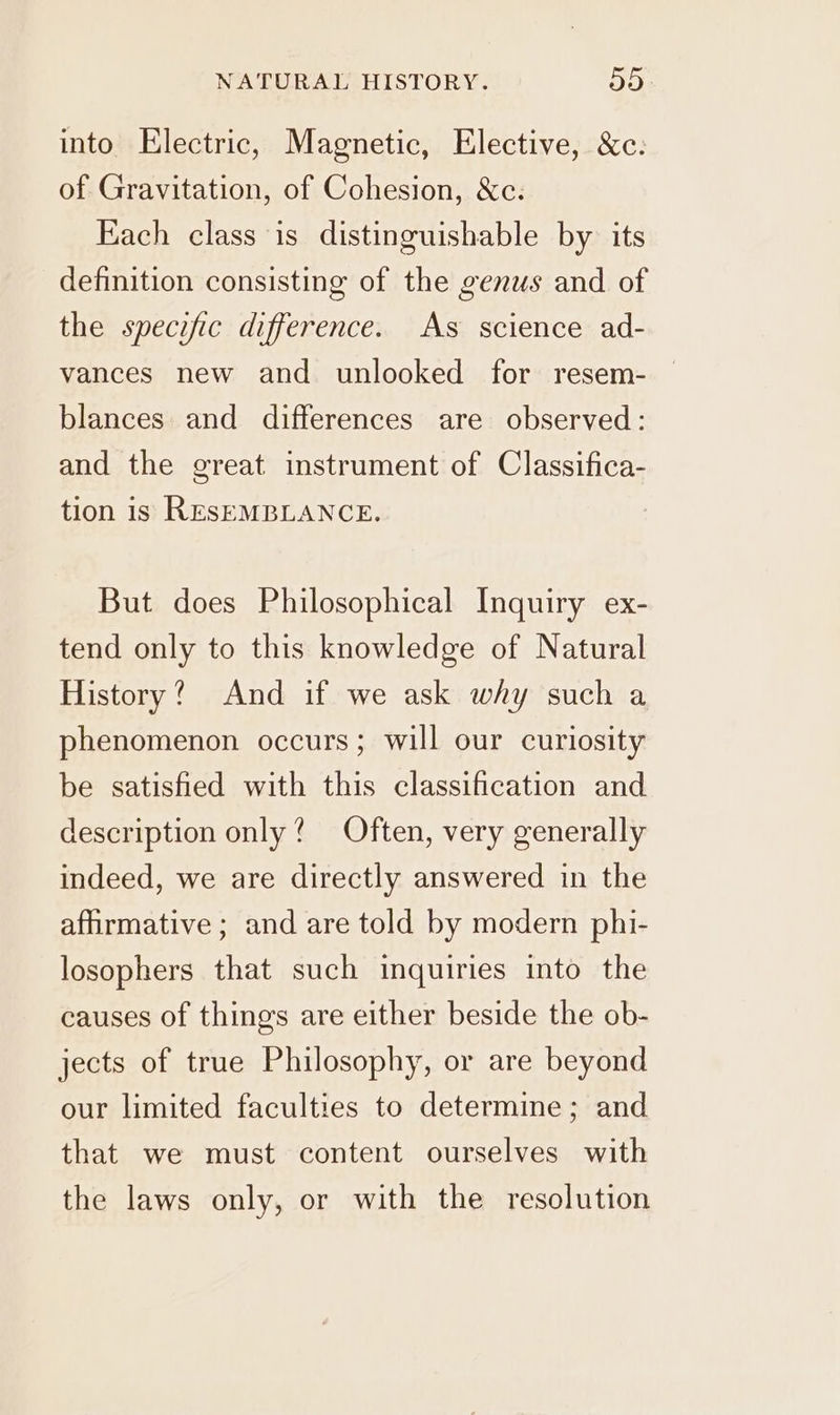 into Electric, Magnetic, Elective, &amp;c. of Gravitation, of Cohesion, &amp;c. Each class is distinguishable by its definition consisting of the genus and of the specific difference. As science ad- vances new and unlooked for resem- blances and differences are observed: and the great instrument of Classifica- tion is RESEMBLANCE. But does Philosophical Inquiry ex- tend only to this knowledge of Natural History? And if we ask why such a phenomenon occurs; will our curiosity be satisfied with this classification and description only? Often, very generally indeed, we are directly answered in the affirmative ; and are told by modern phi- losophers that such inquiries into the causes of things are either beside the ob- jects of true Philosophy, or are beyond our limited faculties to determine; and that we must content ourselves with the laws only, or with the resolution