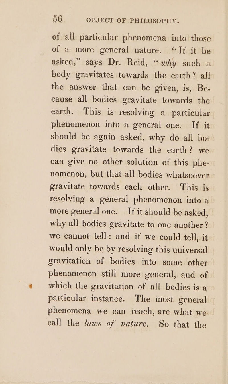 of all particular phenomena into those of a more general nature. “If it be asked,” says Dr. Reid, “why such a body gravitates towards the earth? all the answer that can be given, is, Be- cause all bodies gravitate towards the earth. This is resolving a particular phenomenon into a general one. If it should be again asked, why do all bo- dies gravitate towards the earth? we can give no other solution of this phe- nomenon, but that all bodies whatsoever gravitate towards each other. This is resolving a general phenomenon into a more general one. If it should be asked, why all bodies gravitate to one another? we cannot tell: and if we could tell, it would only be by resolving this universal gravitation of bodies into some other phenomenon still more general, and of which the gravitation of all bodies is a particular instance. The most general phenomena we can reach, are what we. call the daws of nature. So that the