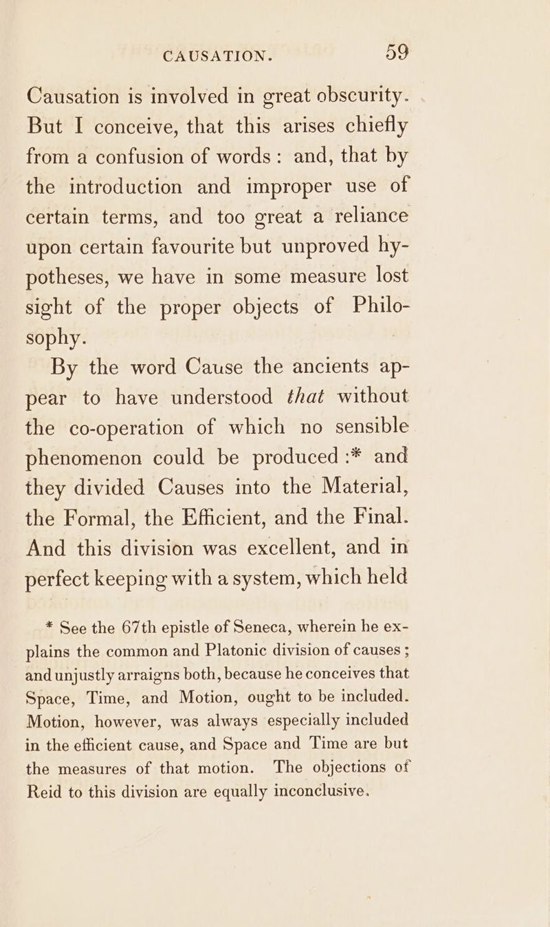 ~ Causation is involved in great obscurity. But I conceive, that this arises chiefly from a confusion of words: and, that by the introduction and improper use of certain terms, and too great a reliance upon certain favourite but unproved hy- potheses, we have in some measure lost sight of the proper objects of Philo- sophy. By the word Cause the ancients ap- pear to have understood that without the co-operation of which no sensible phenomenon could be produced :* and they divided Causes into the Material, the Formal, the Efficient, and the Final. And this division was excellent, and in perfect keeping with a system, which held * See the 67th epistle of Seneca, wherein he ex- plains the common and Platonic division of causes ; and unjustly arraigns both, because he conceives that Space, Time, and Motion, ought to be included. Motion, however, was always especially included in the efficient cause, and Space and Time are but the measures of that motion. The objections of Reid to this division are equally inconclusive.