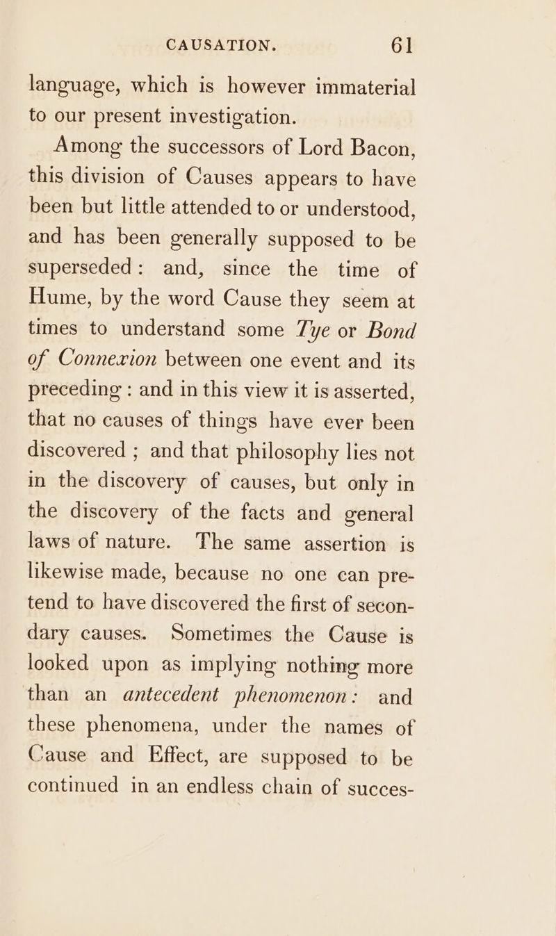 language, which is however immaterial to our present investigation. Among the successors of Lord Bacon, this division of Causes appears to have been but little attended to or understood, and has been generally supposed to be superseded: and, since the time of Hume, by the word Cause they seem at times to understand some Tye or Bond of Connexion between one event and its preceding : and in this view it is asserted, that no causes of things have ever been discovered ; and that philosophy lies not in the discovery of causes, but only in the discovery of the facts and general laws of nature. The same assertion is likewise made, because no one can pre- tend to have discovered the first of secon- dary causes. Sometimes the Cause is looked upon as implying nothing more than an antecedent phenomenon: and these phenomena, under the names of Cause and Effect, are supposed to be continued in an endless chain of succes-