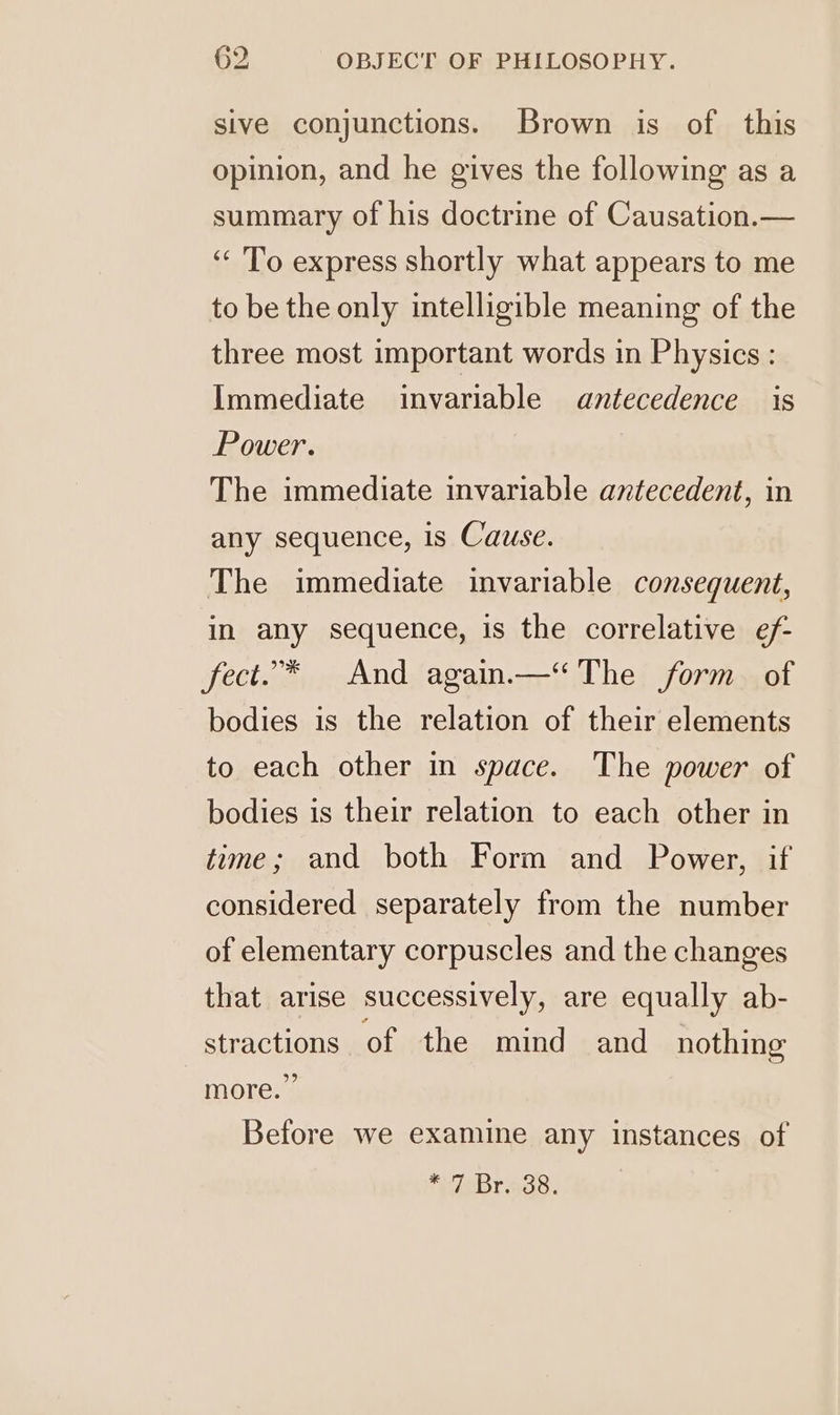 sive conjunctions. Brown is of this opinion, and he gives the following as a summary of his doctrine of Causation.— ‘‘ To express shortly what appears to me to be the only intelligible meaning of the three most important words in Physics : Immediate invariable antecedence is Power. The immediate invariable antecedent, in any sequence, is Cause. The immediate invariable consequent, in any sequence, is the correlative ef- fect.* And again.—“ The form. of bodies is the relation of their elements to each other in space. The power of bodies is their relation to each other in time; and both Form and Power, if considered separately from the number of elementary corpuscles and the changes that arise successively, are equally ab- stractions of the mind and nothing more.” Before we examine any instances of *aBregs.