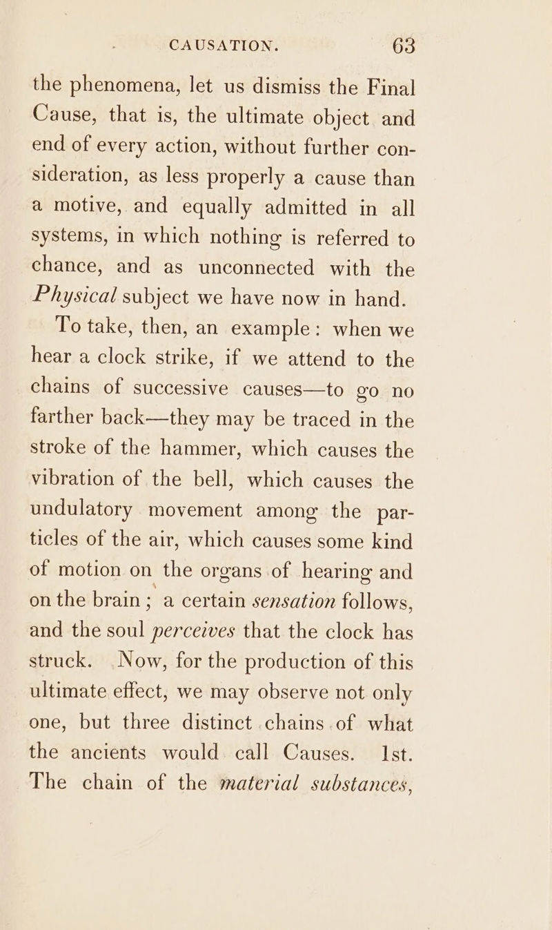 the phenomena, let us dismiss the Final Cause, that is, the ultimate object and end of every action, without further con- sideration, as less properly a cause than a motive, and equally admitted in all systems, in which nothing is referred to chance, and as unconnected with the Physical subject we have now in hand. To take, then, an example: when we hear a clock strike, if we attend to the chains of successive causes—to go no farther back—they may be traced in the stroke of the hammer, which causes the vibration of the bell, which causes the undulatory movement among the par- ticles of the air, which causes some kind of motion on the organs of hearing and on the brain; a certain sensation follows, and the soul perceives that the clock has struck. Now, for the production of this ultimate effect, we may observe not only one, but three distinct chains of what the ancients would call Causes. Ist. The chain of the material substances,