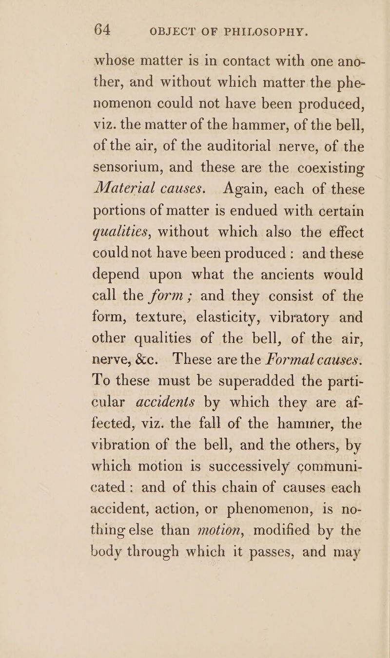 whose matter is in contact with one ano- ther, and without which matter the phe- nomenon could not have been produced, viz. the matter of the hammer, of the bell, of the air, of the auditorial nerve, of the sensorium, and these are the coexisting Material causes. Again, each of these portions of matter is endued with certain qualities, without which also the effect could not have been produced : and these depend upon what the ancients would call the form; and they consist of the form, texture, elasticity, vibratory and other qualities of the bell, of the air, nerve, &amp;c. These are the Formal causes. To these must be superadded the parti- cular accidents by which they are af- fected, viz. the fall of the hammer, the vibration of the bell, and the others, by which motion is successively communi- cated: and of this chain of causes each accident, action, or phenomenon, is no- thing else than motion, modified by the body through which it passes, and may