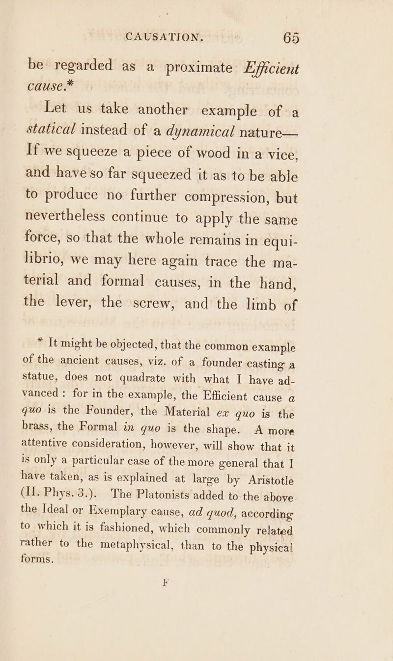 be regarded as a proximate Efficient cause.™ Let us take another example of a statical instead of a dynamical nature— If we squeeze a piece of wood in a vice, and have so far squeezed it as to be able to produce no further compression, but nevertheless continue to apply the same force, so that the whole remains in equi- librio, we may here again trace the ma- terial and formal causes, in the hand, the lever, the screw, and the limb of * It might be objected, that the common example of the ancient causes, viz. of a founder casting a Statue, does not quadrate with what I have ad- vanced : for in the example, the Efficient cause a quo is the Founder, the Material ex quo is the brass, the Formal in quo is the shape. A more attentive consideration, however, will show that it is only a particular case of the more general that | have taken, as is explained at large by Aristotle (II. Phys. 3.). The Platonists added to the above the Ideal or Exemplary cause, ad quod, according to which it is fashioned, which commonly related rather to the metaphysical, than to the physica! forms.
