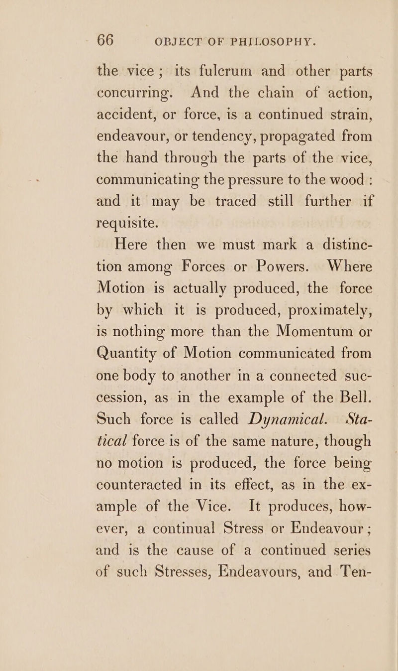 the vice; its fulcrum and other parts concurring. And the chain of action, accident, or force, is a continued strain, endeavour, or tendency, propagated from the hand through the parts of the vice, communicating the pressure to the wood : and it may be traced still further if requisite. Here then we must mark a distinc- tion among Forces or Powers. Where Motion is actually produced, the force by which it is produced, proximately, is nothing more than the Momentum or Quantity of Motion communicated from one body to another in a connected suc- cession, as in the example of the Bell. Such force is called Dynamical. Sta- tical force is of the same nature, though no motion is produced, the force being counteracted in its effect, as in the ex- ample of the Vice. It produces, how- ever, a continual Stress or Endeavour ; and is the cause of a continued series of such Stresses, Endeavours, and Ten-