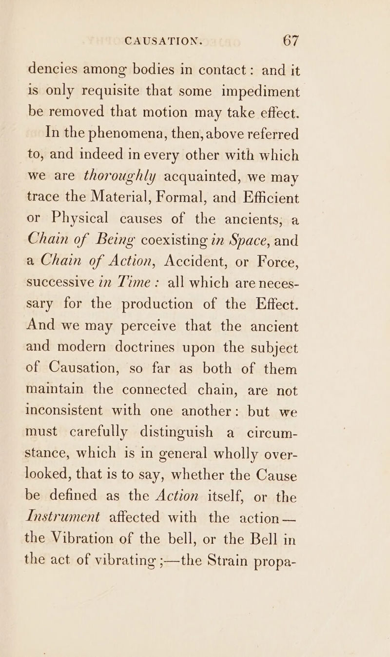 dencies among bodies in contact: and it is only requisite that some impediment be removed that motion may take effect. In the phenomena, then, above referred to, and indeed in every other with which we are thoroughly acquainted, we may trace the Material, Formal, and Efficient or Physical causes of the ancients; a Chain of Being coexisting in Space, and a Chain of Action, Accident, or Force, successive in T7me: all which are neces- sary for the production of the Effect. And we may perceive that the ancient and modern doctrines upon the subject of Causation, so far as both of them maintain the connected chain, are not inconsistent with one another: but we must carefully distinguish a circum- stance, which is in general wholly over- looked, that is to say, whether the Cause be defined as the Action itself, or the Instrument affected with the action — the Vibration of the bell, or the Bell in the act of vibrating ;—the Strain propa-