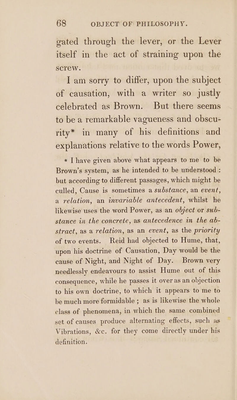 gated through the lever, or the Lever itself in the act of straining upon the screw. I am sorry to differ, upon the subject of causation, with a writer so justly celebrated as Brown. But there seems to be a remarkable vagueness and obscu- rity* in many of his definitions and explanations relative to the words Power, * Ihave given above what appears to me to be Brown’s system, as he intended to be understood : but according to different passages, which might be culled, Cause is sometimes a substance, an event, a relation, an invariable antecedent, whilst he likewise uses the word Power, as an object or sub- stance in the concrete, as antecedence in the ab- stract, as a relation, as an event, as the proority of two events. Reid had objected to Hume, that, upon his doctrine of Causation, Day would be the cause of Night, and Night of Day. Brown very needlessly endeavours to assist Hume out of this consequence, while he passes it over as an objection to his own doctrine, to which it appears to me to be much more formidable ; as is likewise the whole class of phenomena, in which the same combined set of causes produce alternating effects, such as Vibrations, &amp;c. for they come directly under his definition.