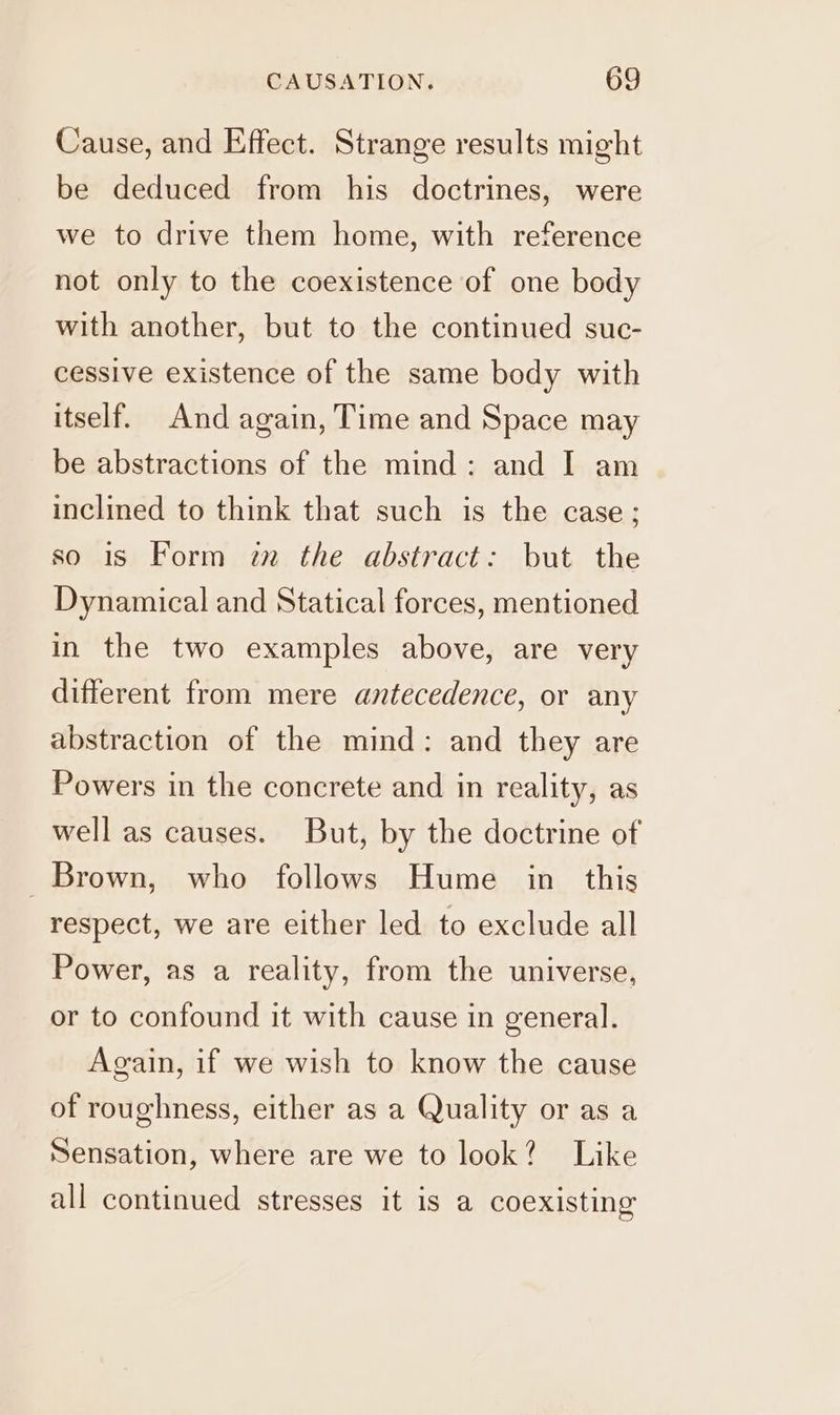 Cause, and Effect. Strange results might be deduced from his doctrines, were we to drive them home, with reference not only to the coexistence of one body with another, but to the continued suc- cessive existence of the same body with itself. And again, Time and Space may be abstractions of the mind: and I am inclined to think that such is the case; so is Form zn the abstract: but the Dynamical and Statical forces, mentioned in the two examples above, are very different from mere antecedence, or any abstraction of the mind: and they are Powers in the concrete and in reality, as well as causes. But, by the doctrine of Brown, who follows Hume in this respect, we are either led to exclude all Power, as a reality, from the universe, or to confound it with cause in general. Again, if we wish to know the cause of roughness, either as a Quality or as a Sensation, where are we to look? Like all continued stresses it is a coexisting