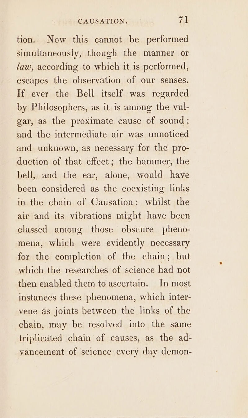 tion. Now this cannot be performed simultaneously, though the manner or law, according to which it is performed, escapes the observation of our senses. If ever the Bell itself was regarded by Philosophers, as it is among the vul- gar, as the proximate cause of sound; and the intermediate air was unnoticed and unknown, as necessary for the pro- duction of that effect; the hammer, the bell, and the ear, alone, would have been considered as the coexisting links in the chain of Causation: whilst the air and its vibrations might have been classed among those obscure pheno- mena, which were evidently necessary for the completion of the chain; but which the researches of science had not then enabled them to ascertain. In most instances these phenomena, which inter- vene as joints between the links of the chain, may be resolved into the same triplicated chain of causes, as the ad- vancement of science every day demon-