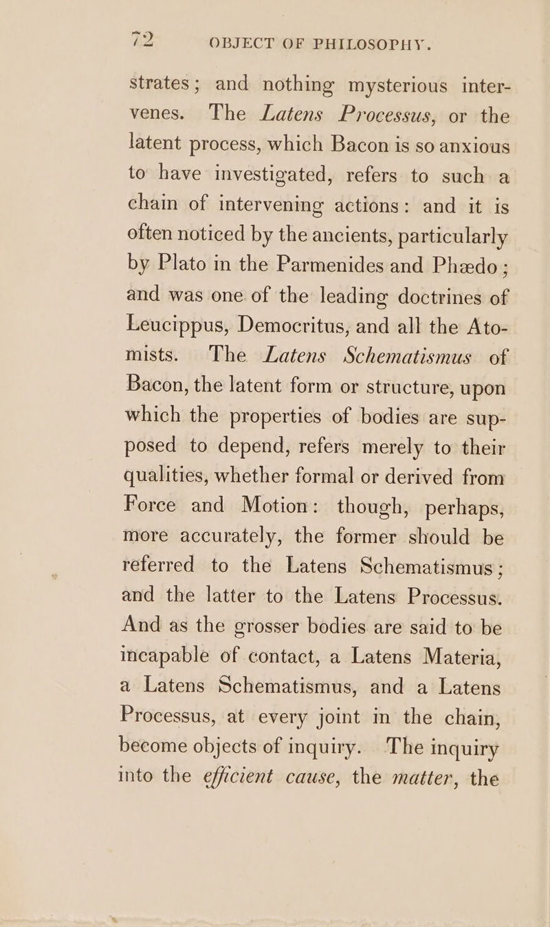 strates; and nothing mysterious inter- venes. The Latens Processus, or the latent process, which Bacon is so anxious to have investigated, refers to such a chain of intervening actions: and it is often noticed by the ancients, particularly by Plato in the Parmenides and Phzdo ; and was one of the leading doctrines of Leucippus, Democritus, and all the Ato- mists. The Latens Schematismus of Bacon, the latent form or structure, upon which the properties of bodies are sup- posed to depend, refers merely to their qualities, whether formal or derived from Force and Motion: though, perhaps, more accurately, the former should be referred to the Latens Schematismus ; and the latter to the Latens Processus. And as the grosser bodies are said to be incapable of contact, a Latens Materia, a Latens Schematismus, and a Latens Processus, at every joint in the chain, become objects of inquiry. The inquiry into the efficient cause, the matter, the