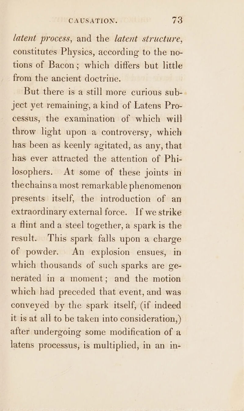 latent process, and the latent structure, constitutes Physics, according to the no- tions of Bacon; which differs but little from the ancient doctrine. But there is a still more curious sub- ject yet remaining, a kind of Latens Pro- cessus, the examination of which will throw light upon a controversy, which has been as keenly agitated, as any, that has ever attracted the attention of Phi- losophers. At some of these joints in thechainsa most remarkable phenomenon presents itself, the introduction of an extraordinary external force. If we strike a flint and a steel together, a spark is the result. This spark falls upon a charge of powder. An explosion ensues, in which thousands of such sparks are ge- nerated in a moment; and the motion which had preceded that event, and was conveyed by the spark itself, Gf indeed it is at all to be taken into consideration, ) after undergoing some modification of a latens processus, is multiplied, in an in-