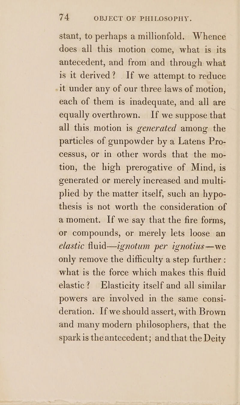 stant, to perhaps a millionfold. Whence does all this motion come, what is its antecedent, and from and through what is it derived? If we attempt to reduce it under any of our three laws of motion, each of them is inadequate, and all are equally overthrown. If we suppose that all this motion is generated among the particles of gunpowder by a Latens Pro- cessus, or in other words that the mo- tion, the high prerogative of Mind, is generated or merely increased and multi- plied by the matter itself, such an hypo- thesis is not worth the consideration of amoment. If we say that the fire forms, or compounds, or merely lets loose an elastic fluid—ignotum per ignotius—we only remove the difficulty a step further : what is the force which makes this fluid elastic? Elasticity itself and all similar powers are involved in the same consi- deration. If we should assert, with Brown and many modern philosophers, that the spark is the antecedent; and that the Deity