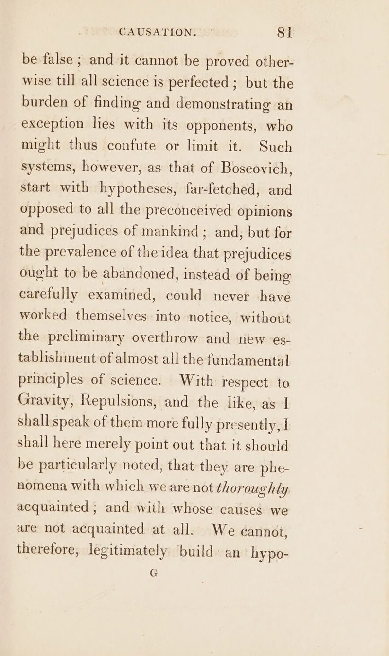 CAUSATION, —° 8] be false ; and it cannot be proved other- wise till all science is perfected ; but the burden of finding and demonstrating an exception lies with its opponents, who might thus confute or limit it. Such systems, however, as that of Boscovich, start with hypotheses, far-fetched, and opposed to all the preconceived opinions and prejudices of mankind ; and; but for the prevalence of the idea that prejudices ought to be abandoned, instead of being carefully examined, could never have worked themselves into notice, without the preliminary overthrow and new es- tablishment of almost all the fundamental principles of science. With respect to Gravity, Repulsions, and the like, as | shall speak of them more fully presently, I shall here merely point out that it should be particularly noted, that they are phe- nomena with which we are not thoroughly acquainted ; and with whose causes we are not acquainted at all. We cannot, therefore, legitimately ‘build: an hypo- G