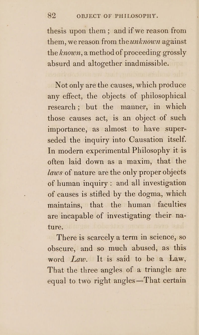 thesis upon them; and if we reason from them, we reason from theunknown against the known, a method of proceeding grossly absurd and altogether inadmissible. Not only are the causes, which produce any effect, the objects of philosophical research; but the manner, in which those causes act, is an object of such importance, as almost to have super- seded the inquiry into Causation itself. In modern experimental Philosophy it is often laid down as a maxim, that the laws of nature are the only proper objects of human inquiry : and all investigation of causes is stifled by the dogma, which maintains, that the human faculties are incapable of investigating their na- ture. There is scarcely a term in science, so obscure, and so much abused, as this word Law. It is said to be a Law, That the three angles of a triangle are equal to two right angles—That certain