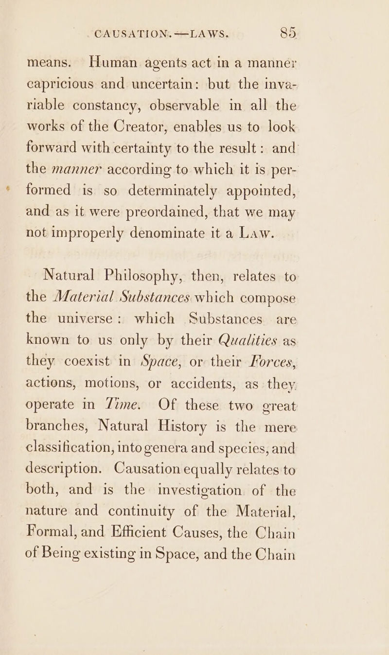 means. Human agents act in a manner capricious and uncertain: but the inva- riable constancy, observable in all the works of the Creator, enables us to look forward with certainty to the result: and the manner according to which it is per- formed is so determinately appointed, and as it were preordained, that we may not improperly denominate it a Law. Natural Philosophy, then, relates to the Material Substances which compose the universe: which Substances are known to us only by their Qualities as they coexist in Space, or their Forces, actions, motions, or accidents, as. they operate in Zime. Of these two great branches, Natural History is the mere classification, into genera and species, and description. Causation equally relates to both, and is the investigation of the nature and continuity of the Material, Formal, and Efficient Causes, the Chain of Being existing in Space, and the Chain