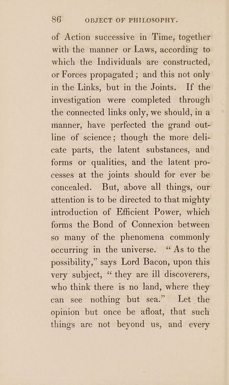of Action successive in Time, together with the manner or Laws, according to which the Individuals are constructed, or Forces propagated ; and this not only in the Links, but in the Joints. If the investigation were completed through the connected links only, we should, in a manner, have perfected the grand out- line of science; though the more deli- cate parts, the latent substances, and forms or qualities, and the latent pro- cesses at the joints should for ever be concealed. But, above all things, our attention is to be directed to that mighty introduction of Efficient Power, which forms the Bond of Connexion between so many of the phenomena commonly occurring in the universe. ‘“ As to the possibility,” says Lord Bacon, upon this very subject, “ they are ill discoverers, who think there is no land, where they can see nothing but sea.” Let the opinion but once be afloat, that such things are not beyond us, and every