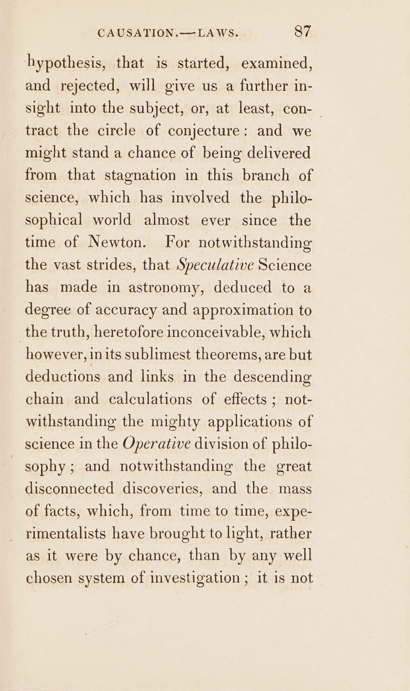 hypothesis, that is started, examined, and rejected, will give us a further in- sight into the subject, or, at least, con-_ tract the circle of conjecture: and we might stand a chance of being delivered from that stagnation in this branch of science, which has involved the philo- sophical world almost ever since the time of Newton. For notwithstanding the vast strides, that Speculative Science has made in astronomy, deduced to a degree of accuracy and approximation to the truth, heretofore inconceivable, which however, inits sublimest theorems, are but deductions and links in the descending chain and calculations of effects ; not- withstanding the mighty applications of science in the Operative division of philo- sophy ; and notwithstanding the great disconnected discoveries, and the mass of facts, which, from time to time, expe- rimentalists have brought to light, rather as it were by chance, than by any well chosen system of investigation ; it 1s not