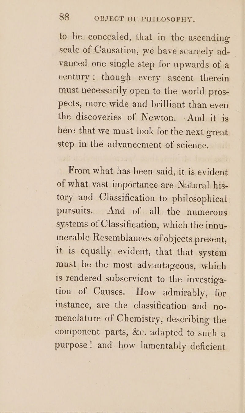 to be concealed, that in the ascending scale of Causation, we have scarcely ad- vanced one single step for upwards of a century ; though every ascent therein must necessarily open to the world pros- pects, more wide and brilliant than even the discoveries of Newton. And it is here that we must look for the next great step in the advancement of science. From what has been said, it is evident of what vast importance are Natural his- tory and Classification to philosophical. pursuits. And of all the numerous systems of Classification, which the innu- merable Resemblances of objects present, it 1s equally evident, that that system must be the most advantageous, which is rendered subservient to the investiga- tion of Causes. How admirably, for instance, are the classification and_no- menclature of Chemistry, describing the component parts, &amp;c. adapted to such a purpose! and how lamentably deficient