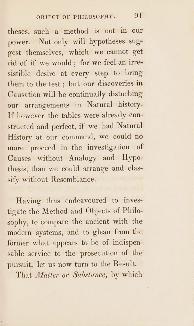 theses, such a method is not im our power. Not only will hypotheses sug- gest themselves, which we cannot get rid of if we would; for we feel an irre- sistible desire at every step to bring them to the test ; but our discoveries in Causation will be continually disturbing our arrangements in Natural history. If however the tables were already con- structed and perfect, if we had Natural History at our command, we could no more proceed in the investigation of Causes without Analogy and Hypo- thesis, than we could arrange and clas- sify without Resemblance. Having thus endeavoured to inves- tigate the Method and Objects of Philo- sophy, to compare the ancient with the modern systems, and to glean from the former what appears to be of indispen- sable service to the prosecution of the pursuit, let us now turn to the Result. That Matter or Substance, by which