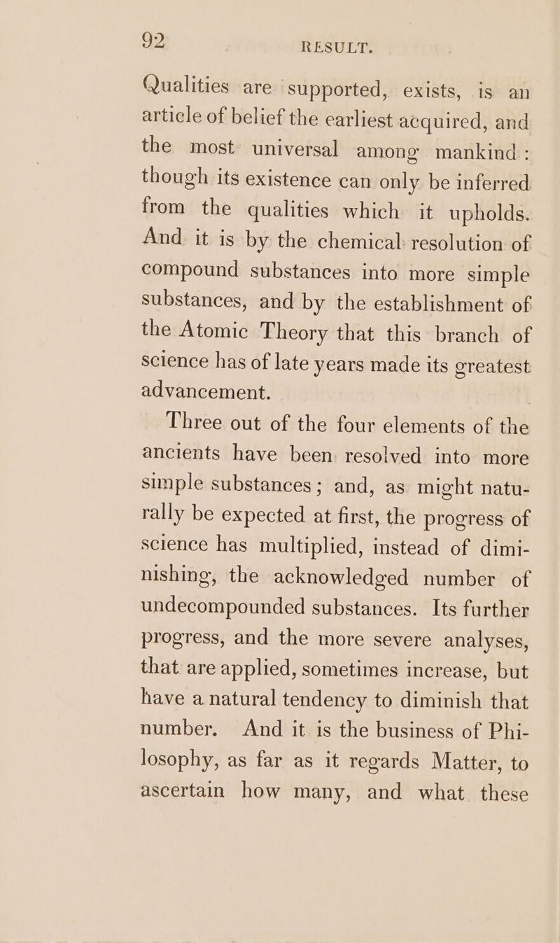 Qualities are ‘supported, exists, is an article of belief the earliest acquired, and the most universal among mankind : though its existence can only be inferred from the qualities which it upholds. And. it is by the chemical: resolution of compound substances into more simple substances, and by the establishment of the Atomic Theory that this branch of science has of late years made its greatest advancement. Three out of the four elements of the ancients have been: resolved into more simple substances; and, as might natu- rally be expected at first, the progress of science has multiplied, instead of dimi- nishing, the acknowledged number of undecompounded substances. Its further progress, and the more severe analyses, that are applied, sometimes increase, but have a natural tendency to diminish that number. And it is the business of Phi- losophy, as far as it regards Matter, to ascertain how many, and what. these