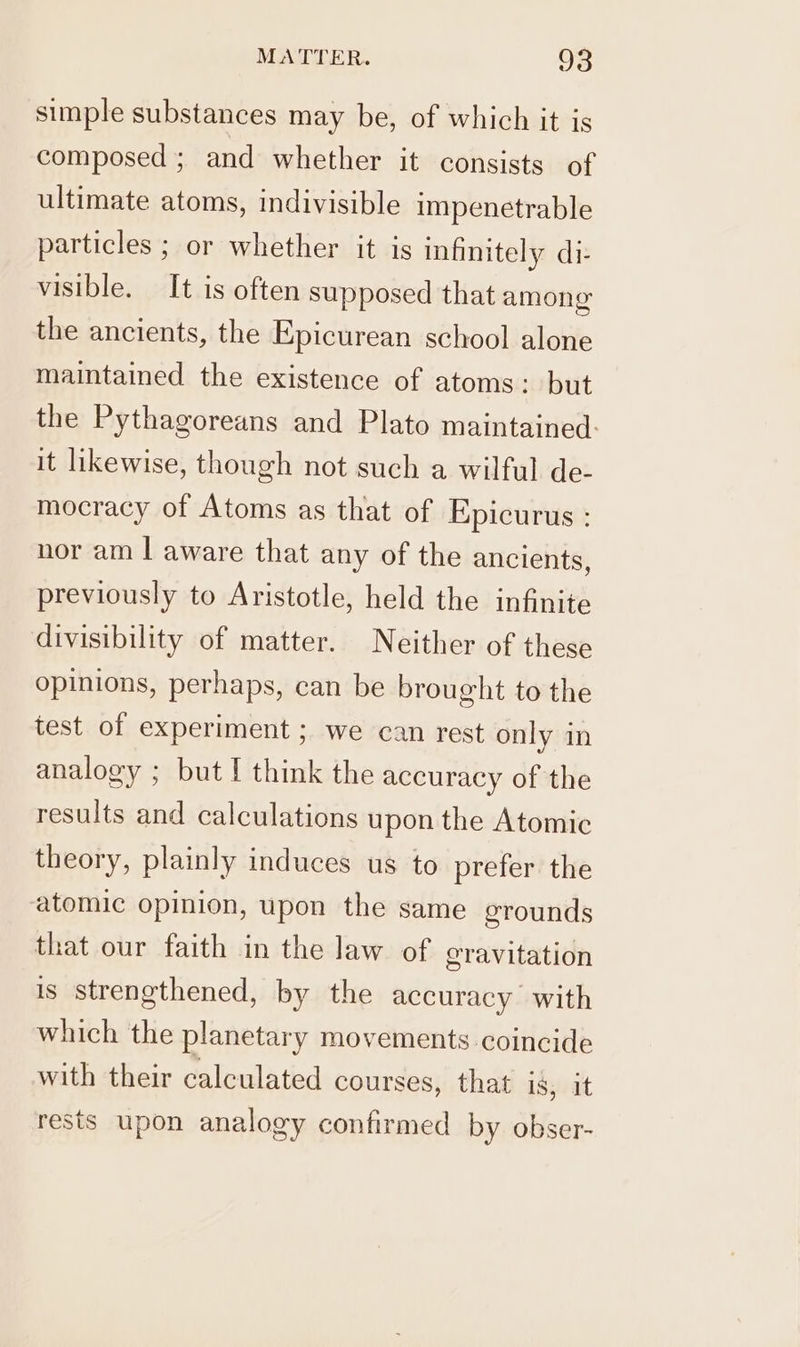 simple substances may be, of which it is composed ; and whether it consists of ultimate atoms, indivisible impenetrable particles ; or whether it is infinitely di- visible. It is often supposed that among the ancients, the Epicurean school alone maintained the existence of atoms: but the Pythagoreans and Plato maintained: it likewise, though not such a wilful de- mocracy of Atoms as that of Epicurus : nor am | aware that any of the ancients, previously to Aristotle, held the infinite divisibility of matter. Neither of these opinions, perhaps, can be brought to the test of experiment ; we can rest only in analogy ; but I think the accuracy of the results and calculations upon the Atomic theory, plainly induces us to prefer the atomic opinion, upon the same grounds that our faith in the law of gravitation is strengthened, by the accuracy’ with which the planetary movements coincide with their calculated courses, that is, it rests upon analogy confirmed by obser-