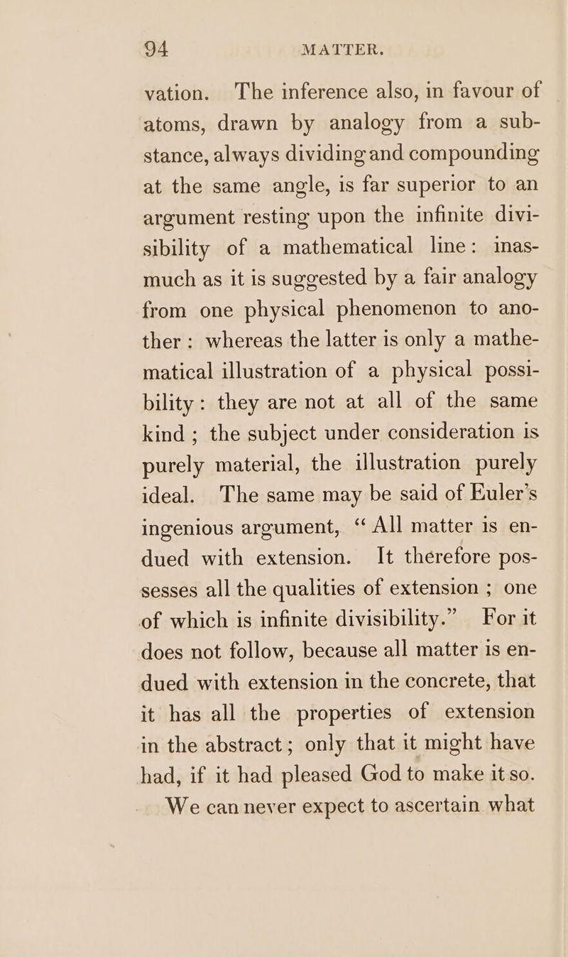 vation. The inference also, in favour of atoms, drawn by analogy from a sub- stance, always dividing and compounding at the same angle, is far superior to an argument resting upon the infinite divi- sibility of a mathematical line: inas- much as it is suggested by a fair analogy from one physical phenomenon to ano- ther: whereas the latter is only a mathe- matical illustration of a physical possi- bility : they are not at all of the same kind ; the subject under consideration is purely material, the illustration purely ideal. The same may be said of Kuler’s ingenious argument, ‘All matter is en- dued with extension. It therefore pos- sesses all the qualities of extension ; one of which is infinite divisibility.” For it does not follow, because all matter is en- dued with extension in the concrete, that it has all the properties of extension in the abstract; only that it might have had, if it had pleased God to make it so. We can never expect to ascertain what