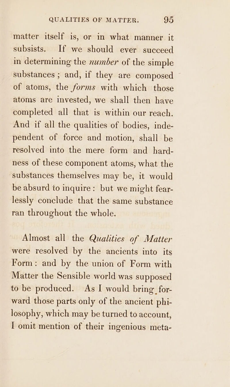 matter itself is, or in what manner it subsists. If we should ever succeed in determining the nwmber of the simple substances ; and, if they are composed — of atoms, the forms with which those atoms are invested, we shall then have completed all that is within our reach. And if all the qualities of bodies, inde- pendent of force and motion, shall be resolved into the mere form and _ hard- ness of these component atoms, what the substances themselves may be, it would be absurd to inquire: but we might fear- lessly conclude that the same substance ran throughout the whole. Almost all the Qualities of Matter were resolved by the ancients into its Form: and by the union of Form with Matter the Sensible world was supposed to be produced. As I would bring for- ward those parts only of the ancient phi- losophy, which may be turned to account, I omit mention of their ingenious meta-