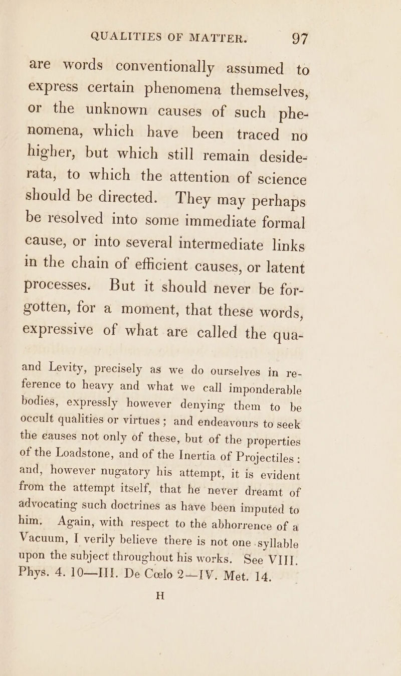 are words conventionally assumed to express certain phenomena themselves, or the unknown causes of such phe- nomena, which have been traced no higher, but which still remain deside- rata, to which the attention of science should be directed. They may perhaps be resolved into some immediate formal cause, or into several intermediate links in the chain of efficient causes, or latent processes. But it should never be for- gotten, for a moment, that these words, expressive of what are called the qua- and Levity, precisely as we do ourselves in re- ference to heavy and what we call imponderable bodies, expressly however denying them to be occult qualities or virtues; and endeavours to seek the causes not only of these, but of the properties of the Loadstone, and of the Inertia of Projectiles : and, however nugatory his attempt, it is evident from the attempt itself, that he never dreamt of advocating such doctrines as have been imputed to him, Again, with respect to the abhorrence of a Vacuum, I verily believe there is not one ‘Syllable upon the subject throughout his works. See VIII. Phys. 4. 10O—III. De Celo 2—IV. Met. 14. H