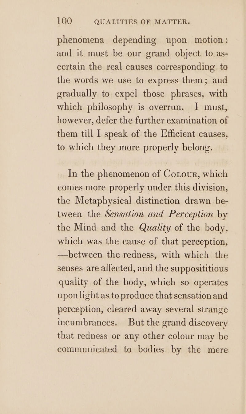 phenomena depending upon motion: and it must be our grand object to as- certain the real causes corresponding to the words we use to express them; and gradually to expel those phrases, with which philosophy is overrun. I must, however, defer the further examination of them till I speak of the Efficient causes, to which they more properly belong. In the phenomenon of Cotour, which comes more properly under this division, the Metaphysical distinction drawn be- tween the Sensation and Perception by the Mind and the Qualty of the body, which was the cause of that perception, —hbetween the redness, with which the senses are affected, and the supposititious quality of the body, which so operates upon light as to produce that sensation and perception, cleared away several strange incumbrances. But the grand discovery that redness or any other colour may be communicated to bodies by the mere