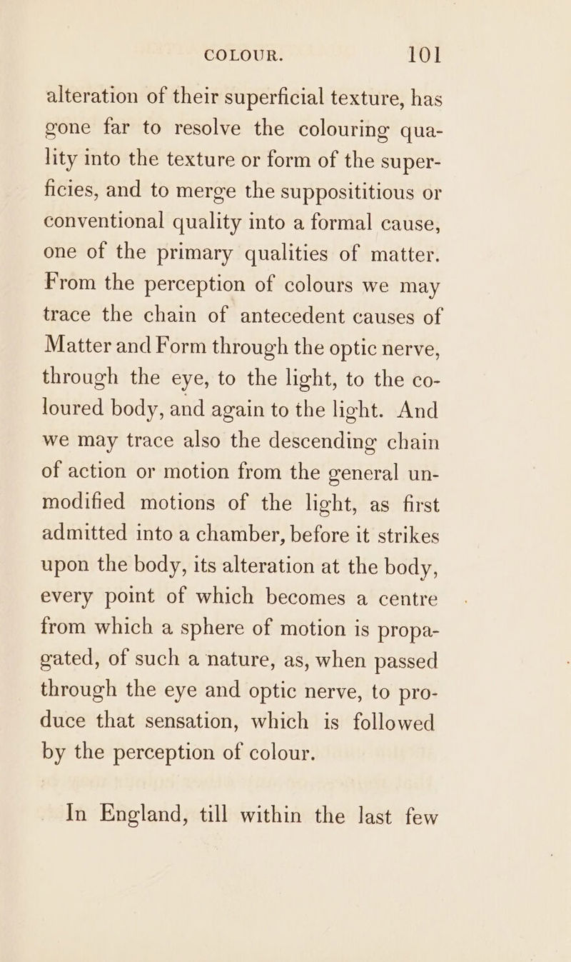 alteration of their superficial texture, has gone far to resolve the colouring qua- lity into the texture or form of the super- ficies, and to merge the supposititious or conventional quality into a formal cause, one of the primary qualities of matter. From the perception of colours we may trace the chain of antecedent causes of Matter and Form through the optic nerve, through the eye, to the light, to the co- loured body, and again to the light. And we may trace also the descending chain of action or motion from the general un- modified motions of the light, as first admitted into a chamber, before it strikes upon the body, its alteration at the body, every point of which becomes a centre from which a sphere of motion is propa- gated, of such a nature, as, when passed through the eye and optic nerve, to pro- duce that sensation, which is followed by the perception of colour. In England, till within the last few