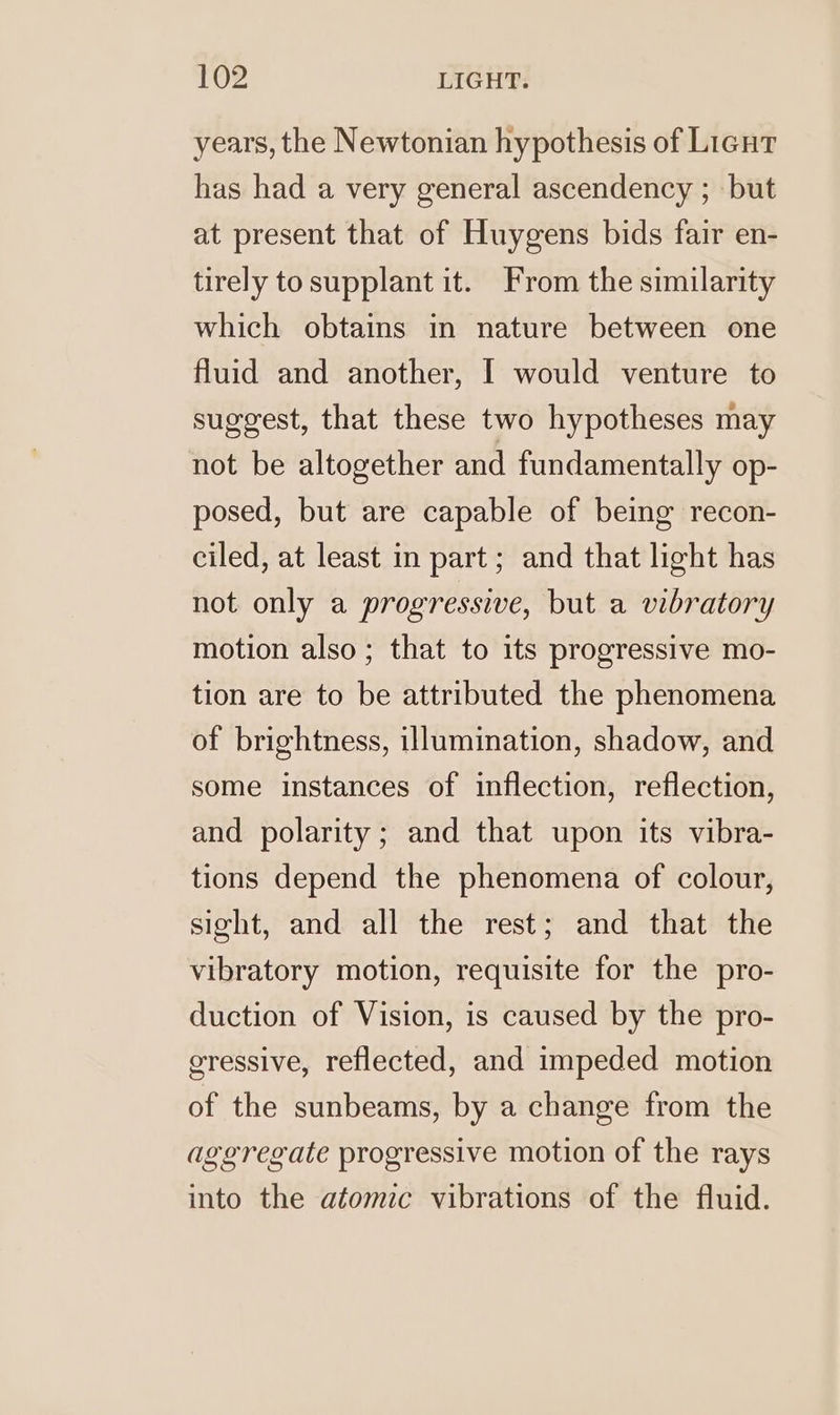 years, the Newtonian hypothesis of Licut has had a very general ascendency ; but at present that of Huygens bids fair en- tirely to supplant it. From the similarity which obtains in nature between one fluid and another, I would venture to suggest, that these two hypotheses may not be altogether and fundamentally op- posed, but are capable of being recon- ciled, at least in part ; and that light has not only a progressive, but a vibratory motion also; that to its progressive mo- tion are to be attributed the phenomena of brightness, illumination, shadow, and some instances of inflection, reflection, and polarity; and that upon its vibra- tions depend the phenomena of colour, sight, and all the rest; and that the vibratory motion, requisite for the pro- duction of Vision, is caused by the pro- gressive, reflected, and impeded motion of the sunbeams, by a change from the aggregate progressive motion of the rays into the atomic vibrations of the fluid.