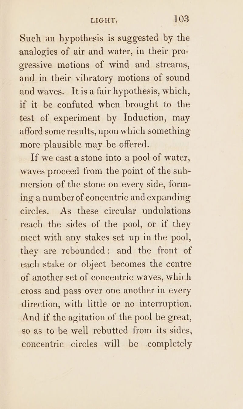 Such an hypothesis is suggested by the analogies of air and water, in their pro- gressive motions of wind and streams, and in their vibratory motions of sound and waves. It isa fair hypothesis, which, if it be confuted when brought to the test of experiment by Induction, may afford some results, upon which something more plausible may be offered. If we cast a stone into a pool of water, waves proceed from the point of the sub- mersion of the stone on every side, form- ing a numberof concentric and expanding circles. As these circular undulations reach the sides of the pool, or if they meet with any stakes set up in the pool, they are rebounded: and the front of each stake or object becomes the centre of another set of concentric waves, which cross and pass over one another in every direction, with little or no interruption. And if the agitation of the pool be great, so as to be well rebutted from its sides, concentric circles will be completely