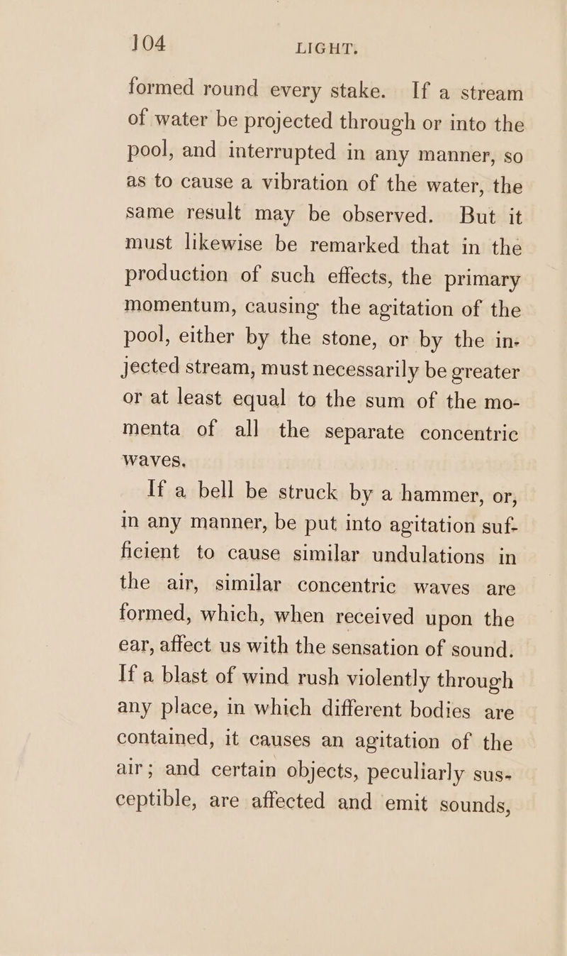 formed round every stake. If a stream of water be projected through or into the pool, and interrupted in any manner, so as to cause a vibration of the water, the same result may be observed. But it must likewise be remarked that in the production of such effects, the primary momentum, causing the agitation of the pool, either by the stone, or by the in: jected stream, must necessarily be greater or at least equal to the sum of the mo- menta of all the separate concentric waves. If a bell be struck by a hammer, or, in any manner, be put into agitation suf- ficient to cause similar undulations in the air, similar concentric waves are formed, which, when received upon the ear, affect us with the sensation of sound. Ifa blast of wind rush violently through any place, in which different bodies are contained, it causes an agitation of the air; and certain objects, peculiarly sus- ceptible, are affected and emit sounds,