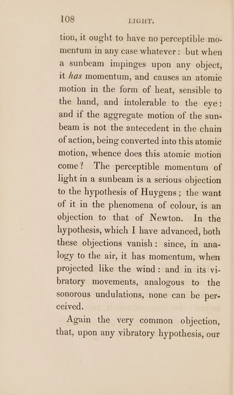 tion, it ought to have no perceptible mo- mentum in any case whatever: but when a sunbeam impinges upon any object, it has momentum, and causes an atomic motion in the form of heat, sensible to the hand, and intolerable to the eye: and if the aggregate motion of the sun- beam is not the antecedent in the chain of action, being converted into this atomic motion, whence does this atomic motion come! The perceptible momentum of light in a sunbeam is a serious objection to the hypothesis of Huygens; the want of it in the phenomena of colour, is an objection to that of Newton. In the hypothesis, which I have advanced, both these objections vanish: since, in ana- logy to the air, it has momentum, when projected like the wind: and in its vi- bratory movements, analogous to the sonorous undulations, none can be per- ceived. Again the very common objection, that, upon any vibratory hypothesis, our