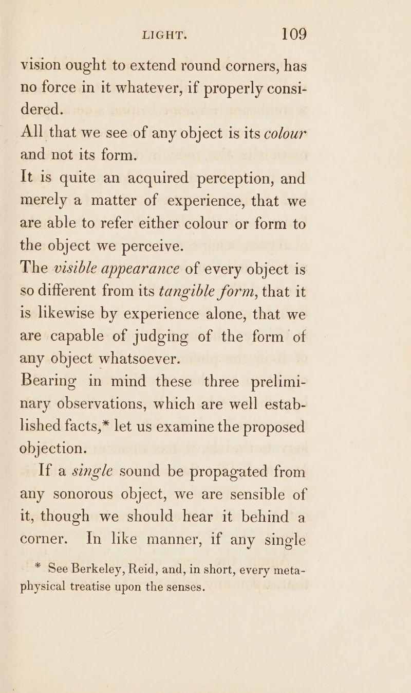 vision ought to extend round corners, has no force in it whatever, if properly consi- dered. All that we see of any object is its colour and not its form. It is quite an acquired perception, and merely a matter of experience, that we are able to refer either colour or form to the object we perceive. The visible appearance of every object is so different from its tangible form, that it is likewise by experience alone, that we are capable of judging of the form of any object whatsoever. Bearing in mind these three prelimi- nary observations, which are well estab- lished facts,* let us examine the proposed objection. If a single sound be propagated from any sonorous object, we are sensible of it, though we should hear it behind a corner. In like manner, if any single * See Berkeley, Reid, and, in short, every meta- physical treatise upon the senses.