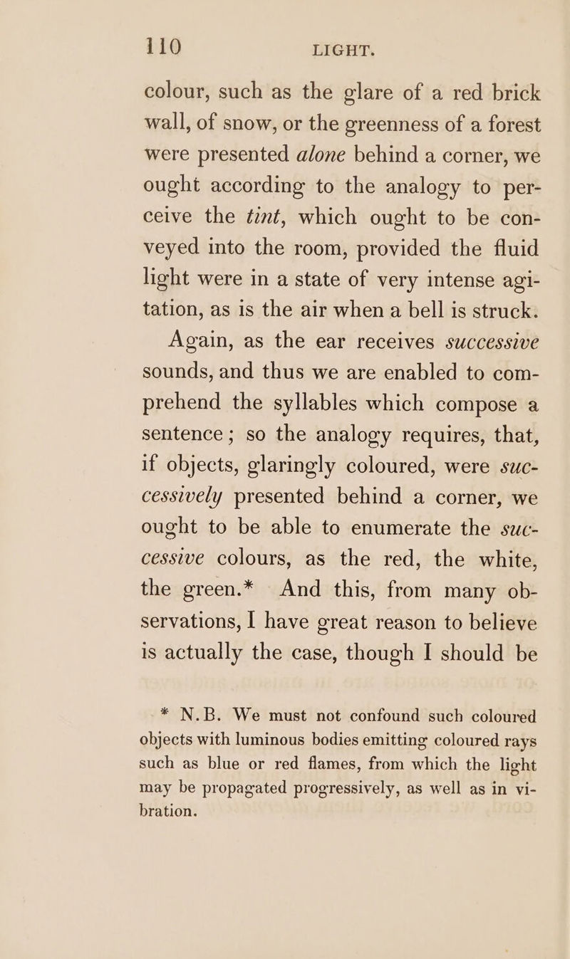 colour, such as the glare of a red brick wall, of snow, or the greenness of a forest were presented alone behind a corner, we ought according to the analogy to per- ceive the tint, which ought to be con- veyed into the room, provided the fluid light were in a state of very intense agi- tation, as is the air when a bell is struck. Again, as the ear receives successive sounds, and thus we are enabled to com- prehend the syllables which compose a sentence ; so the analogy requires, that, if objects, glaringly coloured, were suc- cessively presented behind a corner, we ought to be able to enumerate the suc- cessive colours, as the red, the white, the green.* And this, from many ob- servations, | have great reason to believe is actually the case, though I should be * N.B. We must not confound such coloured objects with luminous bodies emitting coloured rays such as blue or red flames, from which the light may be propagated progressively, as well as in vi- bration.